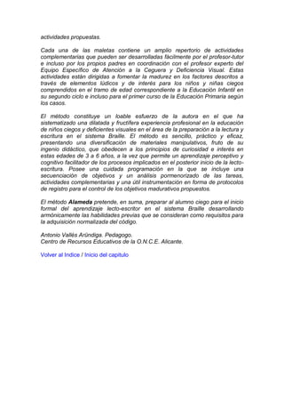 actividades propuestas.
Cada una de las maletas contiene un amplio repertorio de actividades
complementarias que pueden ser desarrolladas fácilmente por el profesor-tutor
e incluso por los propios padres en coordinación con el profesor experto del
Equipo Específico de Atención a la Ceguera y Deficiencia Visual. Estas
actividades están dirigidas a fomentar la madurez en los factores descritos a
través de elementos lúdicos y de interés para los niños y niñas ciegos
comprendidos en el tramo de edad correspondiente a la Educación Infantil en
su segundo ciclo e incluso para el primer curso de la Educación Primaria según
los casos.
El método constituye un loable esfuerzo de la autora en el que ha
sistematizado una dilatada y fructífera experiencia profesional en la educación
de niños ciegos y deficientes visuales en el área de la preparación a la lectura y
escritura en el sistema Braille. El método es sencillo, práctico y eficaz,
presentando una diversificación de materiales manipulativos, fruto de su
ingenio didáctico, que obedecen a los principios de curiosidad e interés en
estas edades de 3 a 6 años, a la vez que permite un aprendizaje perceptivo y
cognitivo facilitador de los procesos implicados en el posterior inicio de la lecto-
escritura. Posee una cuidada programación en la que se incluye una
secuenciación de objetivos y un análisis pormenorizado de las tareas,
actividades complementarias y una útil instrumentación en forma de protocolos
de registro para el control de los objetivos madurativos propuestos.
El método Alameda pretende, en suma, preparar al alumno ciego para el inicio
formal del aprendizaje lecto-escritor en el sistema Braille desarrollando
armónicamente las habilidades previas que se consideran como requisitos para
la adquisición normalizada del código.
Antonio Vallés Aründiga. Pedagogo.
Centro de Recursos Educativos de la O.N.C.E. Alicante.
Volver al Indice / Inicio del capitulo
 