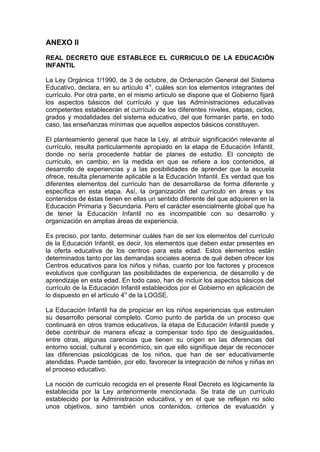 ANEXO II
REAL DECRETO QUE ESTABLECE EL CURRICULO DE LA EDUCACIÓN
INFANTIL
La Ley Orgánica 1/1990, de 3 de octubre, de Ordenación General del Sistema
Educativo, declara, en su artículo 4o
, cuáles son los elementos integrantes del
currículo. Por otra parte, en el mismo artículo se dispone que el Gobierno fijará
los aspectos básicos del currículo y que las Administraciones educativas
competentes establecerán el currículo de los diferentes niveles, etapas, ciclos,
grados y modalidades del sistema educativo, del que formarán parte, en todo
caso, las enseñanzas mínimas que aquellos aspectos básicos constituyen.
El planteamiento general que hace la Ley, al atribuir significación relevante al
currículo, resulta particularmente apropiado en la etapa de Educación Infantil,
donde no sería procedente hablar de planes de estudio. El concepto de
currículo, en cambio, en la medida en que se refiere a los contenidos, al
desarrollo de experiencias y a las posibilidades de aprender que la escuela
ofrece, resulta plenamente aplicable a la Educación Infantil. Es verdad que los
diferentes elementos del currículo han de desarrollarse de forma diferente y
específica en esta etapa. Así, la organización del currículo en áreas y los
contenidos de éstas tienen en ellas un sentido diferente del que adquieren en la
Educación Primaria y Secundaria. Pero el carácter esencialmente global que ha
de tener la Educación Infantil no es incompatible con su desarrollo y
organización en amplias áreas de experiencia.
Es preciso, por tanto, determinar cuáles han de ser los elementos del currículo
de la Educación Infantil, es decir, los elementos que deben estar presentes en
la oferta educativa de los centros para esta edad. Estos elementos están
determinados tanto por las demandas sociales acerca de qué deben ofrecer los
Centros educativos para los niños y niñas, cuanto por los factores y procesos
evolutivos que configuran las posibilidades de experiencia, de desarrollo y de
aprendizaje en esta edad. En todo caso, han de incluir los aspectos básicos del
currículo de la Educación Infantil establecidos por el Gobierno en aplicación de
lo dispuesto en el artículo 4o
de la LOGSE.
La Educación Infantil ha de propiciar en los niños experiencias que estimulen
su desarrollo personal completo. Como punto de partida de un proceso que
continuará en otros tramos educativos, la etapa de Educación Infantil puede y
debe contribuir de manera eficaz a compensar todo tipo de desigualdades,
entre otras, algunas carencias que tienen su origen en las diferencias del
entorno social, cultural y económico, sin que ello signifique dejar de reconocer
las diferencias psicológicas de los niños, que han de ser educativamente
atendidas. Puede también, por ello, favorecer la integración de niños y niñas en
el proceso educativo.
La noción de currículo recogida en el presente Real Decreto es lógicamente la
establecida por la Ley anteriormente mencionada. Se trata de un currículo
establecido por la Administración educativa, y en el que se reflejan no sólo
unos objetivos, sino también unos contenidos, criterios de evaluación y
 