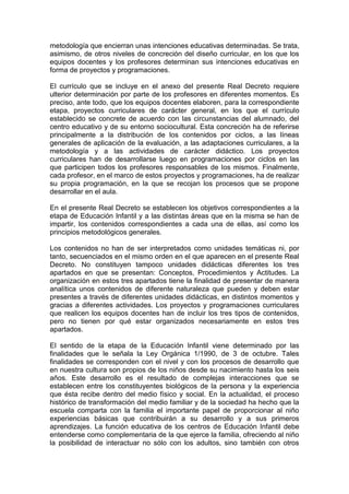 metodología que encierran unas intenciones educativas determinadas. Se trata,
asimismo, de otros niveles de concreción del diseño curricular, en los que los
equipos docentes y los profesores determinan sus intenciones educativas en
forma de proyectos y programaciones.
El currículo que se incluye en el anexo del presente Real Decreto requiere
ulterior determinación por parte de los profesores en diferentes momentos. Es
preciso, ante todo, que los equipos docentes elaboren, para la correspondiente
etapa, proyectos curriculares de carácter general, en los que el currículo
establecido se concrete de acuerdo con las circunstancias del alumnado, del
centro educativo y de su entorno sociocultural. Esta concreción ha de referirse
principalmente a la distribución de los contenidos por ciclos, a las líneas
generales de aplicación de la evaluación, a las adaptaciones curriculares, a la
metodología y a las actividades de carácter didáctico. Los proyectos
curriculares han de desarrollarse luego en programaciones por ciclos en las
que participen todos los profesores responsables de los mismos. Finalmente,
cada profesor, en el marco de estos proyectos y programaciones, ha de realizar
su propia programación, en la que se recojan los procesos que se propone
desarrollar en el aula.
En el presente Real Decreto se establecen los objetivos correspondientes a la
etapa de Educación Infantil y a las distintas áreas que en la misma se han de
impartir, los contenidos correspondientes a cada una de ellas, así como los
principios metodológicos generales.
Los contenidos no han de ser interpretados como unidades temáticas ni, por
tanto, secuenciados en el mismo orden en el que aparecen en el presente Real
Decreto. No constituyen tampoco unidades didácticas diferentes los tres
apartados en que se presentan: Conceptos, Procedimientos y Actitudes. La
organización en estos tres apartados tiene la finalidad de presentar de manera
analítica unos contenidos de diferente naturaleza que pueden y deben estar
presentes a través de diferentes unidades didácticas, en distintos momentos y
gracias a diferentes actividades. Los proyectos y programaciones curriculares
que realicen los equipos docentes han de incluir los tres tipos de contenidos,
pero no tienen por qué estar organizados necesariamente en estos tres
apartados.
El sentido de la etapa de la Educación Infantil viene determinado por las
finalidades que le señala la Ley Orgánica 1/1990, de 3 de octubre. Tales
finalidades se corresponden con el nivel y con los procesos de desarrollo que
en nuestra cultura son propios de los niños desde su nacimiento hasta los seis
años. Este desarrollo es el resultado de complejas interacciones que se
establecen entre los constituyentes biológicos de la persona y la experiencia
que ésta recibe dentro del medio físico y social. En la actualidad, el proceso
histórico de transformación del medio familiar y de la sociedad ha hecho que la
escuela comparta con la familia el importante papel de proporcionar al niño
experiencias básicas que contribuirán a su desarrollo y a sus primeros
aprendizajes. La función educativa de los centros de Educación Infantil debe
entenderse como complementaria de la que ejerce la familia, ofreciendo al niño
la posibilidad de interactuar no sólo con los adultos, sino también con otros
 