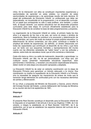 niños. En la interacción con ellos se constituyen importantes experiencias y
oportunidades de aprender en estas edades. La creación de estas
oportunidades de experiencias y de aprendizaje resulta del todo decisiva. El
papel del profesorado de Educación Infantil, un profesorado que debe ser
especializado, es insustituible en la programación y en el desarrollo curricular.
Es un papel que corresponde no sólo a cada profesor, sino también, y sobre
todo, al equipo docente. Los centros educativos han de desarrollar proyectos
curriculares para esta etapa. El currículo oficialmente establecido para la
Educación Infantil ha de constituir la base de tales programaciones y proyectos.
La organización de la Educación Infantil en ciclos, el primero hasta los tres
años y el segundo de los tres a los seis, así como en áreas o ámbitos de
experiencia, tiene la finalidad de contribuir a la concreción y determinación de
sus contenidos, así como del modo de evaluar la propia práctica educativa. La
determinación de dichos contenidos, por otra parte, contribuye a resaltar la
amplitud del ámbito de experiencias, así definido, un ámbito relacionado con
todas las capacidades que contribuyen al desarrollo de los niños y que tiene
que ver tanto con sus esquemas mentales y representaciones del mundo
cuanto con las diferentes variedades de "saber hacer" y con las actitudes y
valores, sobre todo de naturaleza moral, que el niño comienza a interiorizar.
Cada niño tiene su ritmo y su estilo de maduración, desarrollo y aprendizaje. La
Educación Infantil, por ello, ha de ser personalizada. Los niños que, por
cualquier causa, presentan necesidades educativas específicas, sean
permanentes o transitorias, y necesitan una educación especializada temprana,
deben recibir en esta etapa una educación apropiada y adaptada.
La Educación Infantil ha de estar en estrecha coordinación con la etapa de
Educación Primaria para garantizar un tránsito adecuado a la misma. Esa
coordinación no implica la supeditación de la Educación Infantil a la Primaria,
sino la necesidad de asegurar los mecanismos de enlace de modo que la
transición tenga elementos de continuidad junto con los necesarios elementos
de cambio y diferenciación.
En su virtud, a propuesta del Ministro de Educación y Ciencia, previo informe
del Consejo Escolar del Estado, y previa deliberación del Consejo de Ministros
en su reunión del día 6 de septiembre de 1991,
Dispongo:
Artículo 1º
El presente Real Decreto constituye el desarrollo para la Educación Infantil de
lo dispuesto en el apartado 2 del artículo 4 de la Ley Orgánica 1/1990, de 3 de
octubre, e integra lo establecido en el Real Decreto 1330/1991, de 6 de
septiembre, por el que se establecen los aspectos básicos del currículo de la
Educación Infantil.
Artículo 2º.
 