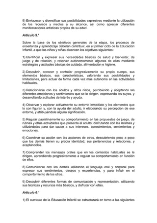 9) Enriquecer y diversificar sus posibilidades expresivas mediante la utilización
de los recursos y medios a su alcance, así como apreciar diferentes
manifestaciones artísticas propias de su edad.
Articulo 5.°
Sobre la base de los objetivos generales de la etapa, los procesos de
enseñanza y aprendizaje deberán contribuir, en el primer ciclo de la Educación
Infantil, a que los niños y niñas alcancen los objetivos siguientes:
1) Identificar y expresar sus necesidades básicas de salud y bienestar, de
juego y de relación, y resolver autónomamente algunas de ellas mediante
estrategias y actitudes básicas de cuidado, alimentación e higiene.
2) Descubrir, conocer y controlar progresivamente su propio cuerpo, sus
elementos básicos, sus características, valorando sus posibilidades y
limitaciones, para actuar de forma cada vez más autónoma en las actividades
habituales.
3) Relacionarse con los adultos y otros niños, percibiendo y aceptando las
diferentes emociones y sentimientos que se le dirigen, expresando los suyos, y
desarrollando actitudes de interés y ayuda.
4) Observar y explorar activamente su entorno inmediato y los elementos que
lo con figuran y, con la ayuda del adulto, ir elaborando su percepción de ese
entorno, y atribuyéndole alguna significación.
5) Regular paulatinamente su comportamiento en las propuestas de juego, de
rutinas y otras actividades que presenta el adulto, disfrutando con las mismas y
utilizándolas para dar cauce a sus intereses, conocimientos, sentimientos y
emociones.
6) Coordinar su acción con las acciones de otros, descubriendo poco a poco
que los demás tienen su propia identidad, sus pertenencias y relaciones, y
aceptándolos.
7) Comprender los mensajes orales que en los contextos habituales se le
dirigen, aprendiendo progresivamente a regular su comportamiento en función
de ellos.
8) Comunicarse con los demás utilizando el lenguaje oral y corporal para
expresar sus sentimientos, deseos y experiencias, y para influir en el
comportamiento de los otros.
9) Descubrir diferentes formas de comunicación y representación, utilizando
sus técnicas y recursos más básicos, y disfrutar con ellas.
Artículo 6.°
1) El currículo de la Educación Infantil se estructurará en torno a las siguientes
 