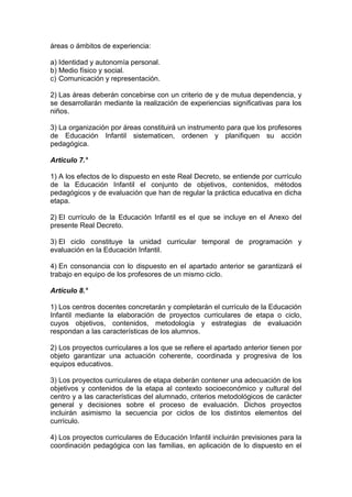 áreas o ámbitos de experiencia:
a) Identidad y autonomía personal.
b) Medio físico y social.
c) Comunicación y representación.
2) Las áreas deberán concebirse con un criterio de y de mutua dependencia, y
se desarrollarán mediante la realización de experiencias significativas para los
niños.
3) La organización por áreas constituirá un instrumento para que los profesores
de Educación Infantil sistematicen, ordenen y planifiquen su acción
pedagógica.
Articulo 7.°
1) A los efectos de lo dispuesto en este Real Decreto, se entiende por currículo
de la Educación Infantil el conjunto de objetivos, contenidos, métodos
pedagógicos y de evaluación que han de regular la práctica educativa en dicha
etapa.
2) El currículo de la Educación Infantil es el que se incluye en el Anexo del
presente Real Decreto.
3) El ciclo constituye la unidad curricular temporal de programación y
evaluación en la Educación Infantil.
4) En consonancia con lo dispuesto en el apartado anterior se garantizará el
trabajo en equipo de los profesores de un mismo ciclo.
Artículo 8.°
1) Los centros docentes concretarán y completarán el currículo de la Educación
Infantil mediante la elaboración de proyectos curriculares de etapa o ciclo,
cuyos objetivos, contenidos, metodología y estrategias de evaluación
respondan a las características de los alumnos.
2) Los proyectos curriculares a los que se refiere el apartado anterior tienen por
objeto garantizar una actuación coherente, coordinada y progresiva de los
equipos educativos.
3) Los proyectos curriculares de etapa deberán contener una adecuación de los
objetivos y contenidos de la etapa al contexto socioeconómico y cultural del
centro y a las características del alumnado, criterios metodológicos de carácter
general y decisiones sobre el proceso de evaluación. Dichos proyectos
incluirán asimismo la secuencia por ciclos de los distintos elementos del
currículo.
4) Los proyectos curriculares de Educación Infantil incluirán previsiones para la
coordinación pedagógica con las familias, en aplicación de lo dispuesto en el
 