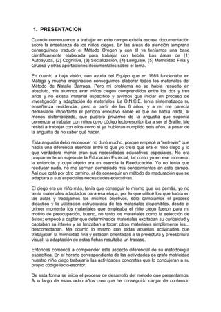 1. PRESENTACION
Cuando comenzamos a trabajar en este campo existía escasa documentación
sobre la enseñanza de los niños ciegos. En las áreas de atención temprana
conseguimos traducir el Método Oregon y con él ya teníamos una base
científicamente elaborada para trabajar con bebés. Las áreas de (1)
Autoayuda, (2) Cognitiva, (3) Socialización, (4) Lenguaje, (5) Motricidad Fina y
Gruesa y otras aportaciones documentales sobre el tema.
En cuanto a baja visión, con ayuda del Equipo que en 1985 funcionaba en
Málaga y mucha imaginación conseguimos elaborar todos los materiales del
Método de Natalie Barraga. Pero mi problema no se había resuelto en
absoluto, mis alumnos eran niños ciegos comprendidos entre los dos y tres
años y no existía material específico y tuvimos que iniciar un proceso de
investigación y adaptación de materiales. La O.N.C.E. tenía sistematizada su
enseñanza residencial, pero a partir de los 6 años, y a mí me parecía
demasiado importante el período evolutivo sobre el que no había nada, al
menos sistematizado, que pudiera privarme de la angustia que suponía
comenzar a trabajar con niños cuyo código lecto-escritor iba a ser el Braille. Me
resistí a trabajar con ellos como si ya hubieran cumplido seis años, a pesar de
la angustia de no saber qué hacer.
Esta angustia debo reconocer no duró mucho, porque empecé a "entrever" que
había una diferencia esencial entre lo que yo creía que era el niño ciego y lo
que verdadera mente eran sus necesidades educativas especiales. No era
propiamente un sujeto de la Educación Especial, tal como yo en ese momento
la entendía, y cuyo objeto era en esencia la Reeducación. Yo no tenía que
reeducar nada, no me servían demasiado mis conocimientos en este campo.
Así que opté por otro camino, el de conseguir un método de maduración que se
adaptara a sus especiales necesidades educativas.
El ciego era un niño más, tenía que conseguir lo mismo que los demás, yo no
tenía materiales adaptados para esa etapa, por lo que utilicé los que había en
las aulas y trabajamos los mismos objetivos, sólo cambiamos el proceso
didáctico y la utilización estructurada de los materiales disponibles, desde el
primer momento los materiales que empleaba el niño ciego fueron para mí
motivo de preocupación, bueno, no tanto los materiales como la selección de
éstos; empecé a captar que determinados materiales excitaban su curiosidad y
captaban su interés y se lanzaban a tocar; otros materiales simplemente los...
desconectaban. Me ocurrió lo mismo con todas aquellas actividades que
trabajaban la motricidad fina y estaban orientadas a la prelectura y preescritura
visual: la adaptación de estas fichas resultaba un fracaso.
Entonces comencé a comprender este aspecto diferencial de su metodología
específica. En el horario correspondiente de las actividades de grafo motricidad
nuestro niño ciego trabajaría las actividades concretas que lo condujeran a su
propio código lecto-escritor.
De esta forma se inició el proceso de desarrollo del método que presentamos.
A lo largo de estos ocho años creo que he conseguido cargar de contenido
 