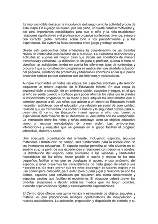 Es imprescindible destacar la importancia del juego como la actividad propia de
esta etapa. En el juego se aunan, por una parte, un fuerte carácter motivador y,
por otra, importantes posibilidades para que el niño y la niña establezcan
relaciones significativas y el profesorado organice contenidos diversos, siempre
con carácter global referidos sobre todo a los procedimientos y a las
experiencias. Se evitará la falsa dicotomía entre juego y trabajo escolar.
Desde esta perspectiva debe entenderse la consideración de las distintas
clases de contenidos establecidos en el currículo. La existencia de conceptos y
actitudes no supone en ningún caso que deban ser abordados de manera
transmisiva y verbalista. La distinción es útil para el profesor, quien a la hora de
planificar las actividades tendrá en cuenta los diferentes tipos de contenidos y
procurará que su construcción progresiva se realice siempre desde la actuación
del pequeño, alrededor de problemas y situaciones concretos en los que pueda
encontrar sentido porque conecten con sus intereses y motivaciones.
Aunque importantes en todas las etapas, los aspectos afectivos y de relación
adquieren un relieve especial en la Educación Infantil. En esta etapa es
imprescindible la creación de un ambiente cálido, acogedor y seguro, en el que
el niño se sienta querido y confiado para poder afrontar los retos que le plantea
el conocimiento progresivo de su medio y para adquirir los instrumentos que le
permiten acceder a él. Los niños que asisten a un centro de Educación Infantil
necesitan establecer con el educador una relación personal de gran calidad,
relación que les transmitirá una confianza básica y la seguridad precisa para su
desarrollo. El centro de Educación Infantil aporta al niño otra fuente de
experiencias determinante de su desarrollo: su encuentro con los compañeros.
La interacción entre los niños y niñas constituye tanto un objetivo educativo
como un recurso metodológico de primer orden. Las controversias,
interacciones y reajustes que se generan en el grupo facilitan el progreso
intelectual, afectivo y social.
Una adecuada organización del ambiente, incluyendo espacios, recursos
materiales y distribución de tiempo, será fundamental para la consecución de
las intenciones educativas. El espacio escolar permitirá al niño situarse en él,
sentirlo suyo, a partir de sus experiencias y relaciones con personas y objetos.
La distribución del espacio debe adecuarse a las variadas y cambiantes
necesidades de los niños, hacer posible el sueño y reposo de los más
pequeños, facilitar a los que se desplazan el acceso y uso autónomo del
espacio, y tener presentes las características de cada grupo de edad y sus
necesidades. Se debe prever que los niños dispongan de lugares propios y de
uso común para compartir, para estar solos o para jugar y relacionarse con los
demás, espacios para actividades que requieren una cierta concentración y
espacios amplios que faciliten el movimiento. El educador deberá prever las
distintas situaciones y decidir sobre los medios que las hagan posibles,
evitando organizaciones rígidas y excesivamente especializadas.
El Centro debe ofrecer una gama variada y estimulante de objetos, juguetes y
materia les que proporcionen múltiples oportunidades de manipulación y
nuevas adquisiciones. La selección, preparación y disposición del material y su
 