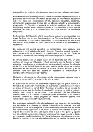 adecuación a los objetivos educativos son elementos esenciales en esta etapa.
En la Educación Infantil la organización de las actividades requiere flexibilidad y
posibilidad de adecuación a los ritmos de los niños. La organización del tiempo
debe res petar sus necesidades: afecto, actividad, relajación, descanso,
alimentación, experiencias directas con los objetos, relación y comunicación,
movimiento. El Educador organizará la actividad partiendo de los ritmos
biológicos y estableciendo rutinas cotidianas, lo que contribuirá a estructurar la
actividad del niño y a la interiorización de unos marcos de referencia
temporales.
En los centros de Educación Infantil se configura una comunidad educativa con
mayor facilidad que en otro tipo de centros. La Educación Infantil alcanza su
pleno sentido en un marco de colaboración y coordinación entre los elementos
que inciden en el proceso educativo de los niños y niñas: el equipo docente y
las familias.
La existencia del equipo educativo es indispensable para asegurar una
coherencia y continuidad en la acción docente. El equipo actuará conjunta y
responsablemente en las tareas y funciones que le son propias. Estas se
refieren a la elaboración, desarrollo y evaluación del proyecto curricular.
La familia desempeña un papel crucial en el desarrollo del niño. En este
sentido, el centro de Educación Infantil comparte con la familia la labor
educativa, completando y ampliando sus experiencias formativas. La eficacia
de la Educación Infantil depende, en gran medida, de la unidad de criterios
educativos en los distintos momentos de la vida del niño, en casa y en la
escuela. Para que esto sea posible es necesaria la comunicación y
coordinación entre educadores y padres.
Mediante el intercambio de información, familia y educadores tratan de guiar y
facilitar la incorporación y adaptación del niño al centro.
La evaluación del proceso de enseñanza y aprendizaje será global, continua y
formativa. La evaluación inicial tendrá en cuenta las características del medio
en el que el niño vive y partirá de la información procedente de los centros de
donde provienen y de las familias. La evaluación formativa permitirá al profesor
indagar qué cambios se producen como resultado de las diferentes
intervenciones o qué objetivos conviene proponer a continuación. El profesor
evaluará también su propio proyecto de trabajo haciendo posible una
valoración de su adecuación y cumplimiento.
Las técnicas de evaluación más adecuadas para esta etapa son las entrevistas
con los padres y la observación directa y sistemática del niño por parte del
profesorado. Este deberá objetivar al máximo los criterios en los que se basan
sus valoraciones, ayudando a los niños a conocer con claridad lo que se
espera de cada uno de ellos. Este ajuste entre lo que el niño puede y aquello
que se pretende que adquiera requiere una intervención cuya eficacia se basa,
en gran parte, en el conocimiento del niño y de la ayuda educativa que precisa.
De ahí la importancia de una adecuada evaluación de su nivel de partida y de
 