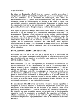 sus posibilidades.
La etapa de Educación Infantil tiene un marcado carácter preventivo y
compensador. Dada la gran importancia de la intervención temprana para evitar
que los problemas en el desarrollo se intensifiquen, esta etapa es
especialmente crítica, y precisa de la máxima atención para que las distintas
instancias actúen coordinadamente en relación a los niños y niñas con
necesidades educativas especiales. La actuación del profesor se concibe como
la organización intencional de actividades y experiencias, cuidadosamente
preparadas, favorecedoras del aprendizaje y, por tanto, del desarrollo.
Con objeto de garantizar la mejor atención educativa a todo el alumnado, y en
particular la de los alumnos con necesidades educativas especiales, los
profesores de Educación Infantil compartirán con los equipos interdisciplinares
de sector que les correspondan la búsqueda de orientaciones sobre la
dimensión preventiva de su trabajo, la identificación y valoración de las
necesidades de los alumnos y la toma de decisiones que permitan introducir
ajustes en la planificación educativa En todo caso, estos equipos
interdisciplinares de sector, o los de atención temprana en particular, ampliarán
su ámbito de actuación hacia la mejora de los condicionantes generales de la
oferta educativa.
RESOLUCIÓN DEL SECRETARIO DE ESTADO
Resolución de 5 de Marzo de 1992 por la que se regula la elaboración de
proyectos curriculares para la educación infantil y se establecen orientaciones
para la distribución de objetivos y contenidos para cada uno de los ciclos.
(B.O.E. de 23 de Marzo de 1992)
El Real Decreto 1333, de 6 de septiembre, ha establecido el currículo de los
centros destinados a la Educación Infantil. Se trata de un currículo abierto y
flexible, cuya concreción y desarrollo corresponde al profesorado. El carácter
abierto del currículo se manifiesta en la circunstancia de que en él se
establecen objetivos y contenidos pensados para la etapa en su conjunto, pero
sin delimitar su gradación a través de los ciclos que la integran. Igualmente se
pone de relieve dicho carácter en el modo general en el que se definen los
principios metodológicos que han de informar la práctica docente y el desarrollo
curricular, y en el hecho de atribuir a la responsabilidad e iniciativa de los
docentes la elaboración de una metodología concreta.
De acuerdo con el Real Decreto, los Centros educativos han de especificar y
completar el currículo mediante la elaboración de proyectos curriculares que
respondan a las necesidades de los alumnos y que incluirán, entre otros
elementos, la distribución por ciclos de los objetivos y contenidos de la etapa.
En relación con este cometido, parece conveniente que la Administración
educativa regule la elaboración y aprobación de proyectos curriculares y
ofrezca directrices que orienten a los profesores para facilitarles, tanto la
elaboración de proyectos y programaciones, como el desarrollo de los mismos
en el aula.
 