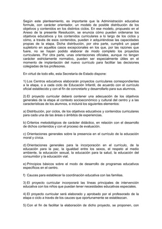Según este planteamiento, es importante que la Administración educativa
formule, con carácter orientador, un modelo de posible distribución de los
objetivos y contenidos en los distintos ciclos. En ese modelo, propuesto en el
Anexo de la presente Resolución, se enuncia cómo pueden ordenarse los
objetivos educativos y los contenidos curriculares a lo largo de los ciclos y
cómo, a través de esos contenidos, pueden ir adquiriéndose las capacidades
propias de la etapa. Dicha distribución, por otra parte, cumplirá un papel
supletorio en aquellos casos excepcionales en los que, por las razones que
fuere, no se hayan podido elaborar de modo completo los proyectos
curriculares. Por otra parte, unas orientaciones oficiales, aunque no tengan
carácter estrictamente normativo, pueden ser especialmente útiles en el
momento de implantación del nuevo currículo para facilitar las decisiones
colegiadas de los profesores.
En virtud de todo ello, esta Secretaría de Estado dispone:
1) Los Centros educativos elaborarán proyectos curriculares correspondientes
a la etapa, o a cada ciclo de Educación Infantil, de acuerdo con el currículo
oficial establecido y con el fin de concretarlo y desarrollarlo para sus alumnos.
2) El proyecto curricular deberá contener una adecuación de los objetivos
generales de la etapa al contexto socioeconómico y cultural del centro y a las
características de los alumnos, e incluirá los siguientes elementos:
a) Distribución, por ciclos, de los objetivos educativos y contenidos curriculares
para cada una de las áreas o ámbitos de experiencias.
b) Criterios metodológicos de carácter didáctico, en relación con el desarrollo
de dichos contenidos y con el proceso de evaluación.
c) Orientaciones generales sobre la presencia en el currículo de la educación
moral y cívica.
d) Orientaciones generales para la incorporación en el currículo, de la
educación para la paz, la igualdad entre los sexos, el respeto al medio
ambiente, la educación sexual, la educación para la salud, la educación del
consumidor y la educación vial.
e) Principios básicos sobre el modo de desarrollo de programas educativos
específicos en el centro.
f) Cauces para establecer la coordinación educativa con las familias.
3) El proyecto curricular incorporará las líneas principales de intervención
educativa con los niños que puedan tener necesidades educativas especiales.
4) El proyecto curricular será elaborado y aprobado por el profesorado de la
etapa o ciclo a través de los cauces que oportunamente se establezcan.
5) Con el fin de facilitar la elaboración de dicho proyecto, se proponen, con
 