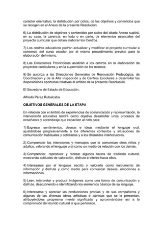 carácter orientativo, la distribución por ciclos, de los objetivos y contenidos que
se recogen en el Anexo de la presente Resolución.
6) La distribución de objetivos y contenidos por ciclos del citado Anexo suplirá,
en su caso, la carencia, en todo o en parte, de elementos esenciales del
proyecto curricular que deben elaborar los Centros.
7) Los centros educativos podrán actualizar y modificar el proyecto curricular a
comienzo del curso escolar por el mismo procedimiento previsto para la
elaboración del mismo.
8) Las Direcciones Provinciales asistirán a los centros en la elaboración de
proyectos curriculares y en la supervisión de los mismos.
9) Se autoriza a las Direcciones Generales de Renovación Pedagógica, de
Coordinación y de la Alta Inspección y de Centros Escolares a desarrollar las
disposiciones oportunas relativas al ámbito de la presente Resolución.
El Secretario de Estado de Educación,
Alfredo Pérez Rubalcaba
OBJETIVOS GENERALES DE LA ETAPA
En relación con el ámbito de experiencias de comunicación y representación, la
intervención educativa tendrá como objetivo desarrollar unos procesos de
enseñanza y aprendizaje que capaciten al niño para:
1) Expresar sentimientos, deseos e ideas mediante el lenguaje oral,
ajustándose progresivamente a los diferentes contextos y situaciones de
comunicación habituales y cotidianos y a los diferentes interlocutores.
2) Comprender las intenciones y mensajes que le comunican otros niños y
adultos, valorando el lenguaje oral como un medio de relación con los demás.
3) Comprender, reproducir y recrear algunos textos de tradición cultural,
mostrando actitudes de valoración, disfrute e interés hacia ellos.
4) Interesarse por el lenguaje escrito y valorarlo como instrumento de
información y disfrute y como medio para comunicar deseos, emociones e
informaciones.
5) Leer, interpretar y producir imágenes como una forma de comunicación y
disfrute, descubriendo e identificando los elementos básicos de su lenguaje.
6) Interesarse y apreciar las producciones propias y de sus compañeros y
algunas de las diversas obras artísticas e icónicas que se le presentan,
atribuyéndoles progresiva mente significado y aproximándose así a la
comprensión del mundo cultural al que pertenece.
 