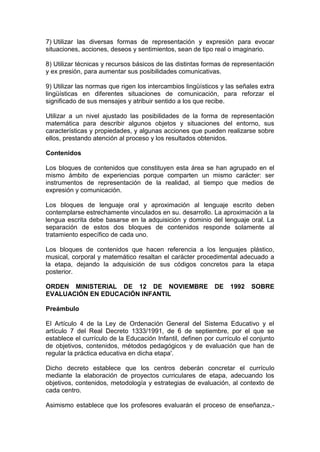 7) Utilizar las diversas formas de representación y expresión para evocar
situaciones, acciones, deseos y sentimientos, sean de tipo real o imaginario.
8) Utilizar técnicas y recursos básicos de las distintas formas de representación
y ex presión, para aumentar sus posibilidades comunicativas.
9) Utilizar las normas que rigen los intercambios lingüísticos y las señales extra
lingüísticas en diferentes situaciones de comunicación, para reforzar el
significado de sus mensajes y atribuir sentido a los que recibe.
Utilizar a un nivel ajustado las posibilidades de la forma de representación
matemática para describir algunos objetos y situaciones del entorno, sus
características y propiedades, y algunas acciones que pueden realizarse sobre
ellos, prestando atención al proceso y los resultados obtenidos.
Contenidos
Los bloques de contenidos que constituyen esta área se han agrupado en el
mismo ámbito de experiencias porque comparten un mismo carácter: ser
instrumentos de representación de la realidad, al tiempo que medios de
expresión y comunicación.
Los bloques de lenguaje oral y aproximación al lenguaje escrito deben
contemplarse estrechamente vinculados en su. desarrollo. La aproximación a la
lengua escrita debe basarse en la adquisición y dominio del lenguaje oral. La
separación de estos dos bloques de contenidos responde solamente al
tratamiento específico de cada uno.
Los bloques de contenidos que hacen referencia a los lenguajes plástico,
musical, corporal y matemático resaltan el carácter procedimental adecuado a
la etapa, dejando la adquisición de sus códigos concretos para la etapa
posterior.
ORDEN MINISTERIAL DE 12 DE NOVIEMBRE DE 1992 SOBRE
EVALUACIÓN EN EDUCACIÓN INFANTIL
Preámbulo
El Artículo 4 de la Ley de Ordenación General del Sistema Educativo y el
artículo 7 del Real Decreto 1333/1991, de 6 de septiembre, por el que se
establece el currículo de la Educación Infantil, definen por currículo el conjunto
de objetivos, contenidos, métodos pedagógicos y de evaluación que han de
regular la práctica educativa en dicha etapa'.
Dicho decreto establece que los centros deberán concretar el currículo
mediante la elaboración de proyectos curriculares de etapa, adecuando los
objetivos, contenidos, metodología y estrategias de evaluación, al contexto de
cada centro.
Asimismo establece que los profesores evaluarán el proceso de enseñanza,-
 
