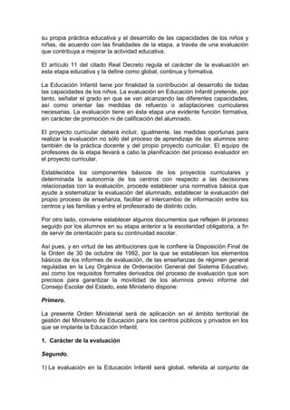 su propia práctica educativa y el desarrollo de las capacidades de los niños y
niñas, de acuerdo con las finalidades de la etapa, a través de una evaluación
que contribuya a mejorar la actividad educativa.
El artículo 11 del citado Real Decreto regula el carácter de la evaluación en
esta etapa educativa y la define como global, continua y formativa.
La Educación Infantil tiene por finalidad la contribución al desarrollo de todas
las capacidades de los niños. La evaluación en Educación Infantil pretende, por
tanto, señalar el grado en que se van alcanzando las diferentes capacidades,
así como orientar las medidas de refuerzo o adaptaciones curriculares
necesarias. La evaluación tiene en ésta etapa una evidente función formativa,
sin carácter de promoción ni de calificación del alumnado.
El proyecto curricular deberá incluir, igualmente, las medidas oportunas para
realizar la evaluación no sólo del proceso de aprendizaje de los alumnos sino
también de la práctica docente y del propio proyecto curricular. El equipo de
profesores de la etapa llevará a cabo la planificación del proceso evaluador en
el proyecto curricular.
Establecidos los componentes básicos de los proyectos curriculares y
determinada la autonomía de los centros con respecto a las decisiones
relacionadas con la evaluación, procede establecer una normativa básica que
ayude a sistematizar la evaluación del alumnado, establecer la evaluación del
propio proceso de enseñanza, facilitar el intercambio de información entre los
centros y las familias y entre el profesorado de distinto ciclo.
Por otro lado, conviene establecer algunos documentos que reflejen él proceso
seguido por los alumnos en su etapa anterior a la escolaridad obligatoria, a fin
de servir de orientación para su continuidad escolar.
Así pues, y en virtud de las atribuciones que le confiere la Disposición Final de
la Orden de 30 de octubre de 1992, por la que se establecen los elementos
básicos de los informes de evaluación, de las enseñanzas de régimen general
reguladas en la Ley Orgánica de Ordenación General del Sistema Educativo,
así como los requisitos formales derivados del proceso de evaluación que son
precisos para garantizar la movilidad de los alumnos previo informe del
Consejo Escolar del Estado, este Ministerio dispone:
Primero.
La presente Orden Ministerial será de aplicación en el ámbito territorial de
gestión del Ministerio de Educación para los centros públicos y privados en los
que se implante la Educación Infantil.
1. Carácter de la evaluación
Segundo.
1) La evaluación en la Educación Infantil será global, referida al conjunto de
 