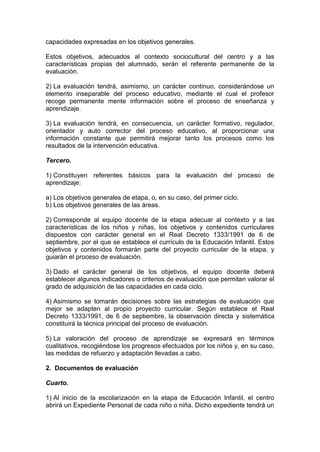 capacidades expresadas en los objetivos generales.
Estos objetivos, adecuados al contexto sociocultural del centro y a las
características propias del alumnado, serán el referente permanente de la
evaluación.
2) La evaluación tendrá, asimismo, un carácter continuo, considerándose un
elemento inseparable del proceso educativo, mediante el cual el profesor
recoge permanente mente información sobre el proceso de enseñanza y
aprendizaje.
3) La evaluación tendrá, en consecuencia, un carácter formativo, regulador,
orientador y auto corrector del proceso educativo, al proporcionar una
información constante que permitirá mejorar tanto los procesos como los
resultados de la intervención educativa.
Tercero.
1) Constituyen referentes básicos para la evaluación del proceso de
aprendizaje:
a) Los objetivos generales de etapa, o, en su caso, del primer ciclo.
b) Los objetivos generales de las áreas.
2) Corresponde al equipo docente de la etapa adecuar al contexto y a las
características de los niños y niñas, los objetivos y contenidos curriculares
dispuestos con carácter general en el Real Decreto 1333/1991 de 6 de
septiembre, por el que se establece el currículo de la Educación Infantil. Estos
objetivos y contenidos formarán parte del proyecto curricular de la etapa, y
guiarán el proceso de evaluación.
3) Dado el carácter general de los objetivos, el equipo docente deberá
establecer algunos indicadores o criterios de evaluación que permitan valorar el
grado de adquisición de las capacidades en cada ciclo.
4) Asimismo se tomarán decisiones sobre las estrategias de evaluación que
mejor se adapten al propio proyecto curricular. Según establece el Real
Decreto 1333/1991, de 6 de septiembre, la observación directa y sistemática
constituirá la técnica principal del proceso de evaluación.
5) La valoración del proceso de aprendizaje se expresará en términos
cualitativos, recogiéndose los progresos efectuados por los niños y, en su caso,
las medidas de refuerzo y adaptación llevadas a cabo.
2. Documentos de evaluación
Cuarto.
1) Al inicio de la escolarización en la etapa de Educación Infantil, el centro
abrirá un Expediente Personal de cada niño o niña. Dicho expediente tendrá un
 
