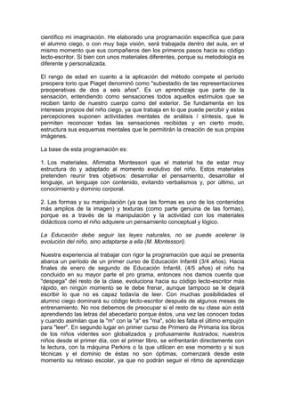 científico mi imaginación. He elaborado una programación específica que para
el alumno ciego, o con muy baja visión, será trabajada dentro del aula, en el
mismo momento que sus compañeros den los primeros pasos hacia su código
lecto-escritor. Si bien con unos materiales diferentes, porque su metodología es
diferente y personalizada.
El rango de edad en cuanto a la aplicación del método compete el período
preopera torio que Piaget denominó como "subestadio de las representaciones
preoperativas de dos a seis años". Es un aprendizaje que parte de la
sensación, entendiendo como sensaciones todos aquellos estímulos que se
reciben tanto de nuestro cuerpo como del exterior. Se fundamenta en los
intereses propios del niño ciego, ya que trabaja en lo que puede percibir y estas
percepciones suponen actividades mentales de análisis / síntesis, que le
permiten reconocer todas las sensaciones recibidas y en cierto modo,
estructura sus esquemas mentales que le permitirán la creación de sus propias
imágenes.
La base de esta programación es:
1. Los materiales. Afirmaba Montessori que el material ha de estar muy
estructura do y adaptado al momento evolutivo del niño. Estos materiales
pretenden reunir tres objetivos: desarrollar el pensamiento, desarrollar el
lenguaje, un lenguaje con contenido, evitando verbalismos y, por último, un
conocimiento y dominio corporal.
2. Las formas y su manipulación (ya que las formas es uno de los contenidos
más amplios de la imagen) y texturas (como parte genuina de las formas),
porque es a través de la manipulación y la actividad con los materiales
didácticos como el niño adquiere un pensamiento conceptual y lógico.
La Educación debe seguir las leyes naturales, no se puede acelerar la
evolución del niño, sino adaptarse a ella (M. Montessori).
Nuestra experiencia al trabajar con rigor la programación que aquí se presenta
abarca un período de un primer curso de Educación Infantil (3/4 años). Hacia
finales de enero de segundo de Educación Infantil, (4/5 años) el niño ha
concluido en su mayor parte el pro grama, entonces nos damos cuenta que
"despega" del resto de la clase, evoluciona hacia su código lecto-escritor más
rápido, en ningún momento se le debe frenar, aunque tampoco se le dejará
escribir lo que no es capaz todavía de leer. Con muchas posibilidades el
alumno ciego dominará su código lecto-escritor después de algunos meses de
entrenamiento. No nos debemos de preocupar si el resto de su clase aún está
aprendiendo las letras del abecedario porque éstos, una vez las conocen todas
y cuando asimilan que la "m" con la "a" es "ma", sólo les falta el último empujón
para "leer". En segundo lugar en primer curso de Primero de Primaria los libros
de los niños videntes son globalizados y profusamente ilustrados; nuestros
niños desde el primer día, con el primer libro, se enfrentarán directamente con
la lectura, con la máquina Perkins o la que utilicen en ese momento y si sus
técnicas y el dominio de éstas no son óptimas, comenzará desde este
momento su retraso escolar, ya que no podrán seguir el ritmo de aprendizaje
 