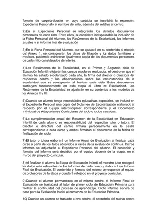 formato de carpeta-dossier en cuya carátula se inscribirá la expresión:
Expediente Personal y el nombre del niño, además del relativo al centro.
2) En el Expediente Personal se integrarán los distintos documentos
personales de cada niño. Entre ellos, se considera indispensable la inclusión de
la Ficha Personal del Alumno, los Resúmenes de la Escolaridad, los informes
anuales y el informe final de evaluación.
3) En la Ficha Personal del Alumno, que se ajustará en su contenido al modelo
del Anexo 1, se consignarán los datos de filiación y los datos familiares y
médicos, pudiendo archivarse igualmente copia de los documentos personales
de cada niño considerados de interés.
4) Los Resúmenes de la Escolaridad, en el Primer y Segundo ciclo de
Educación Infantil reflejarán los cursos escolares realizados, el centro en que el
alumno ha estado escolarizado cada año, la firma del director o directora del
respectivo centro y las observaciones sobre las circunstancias de la
escolaridad que se consignarán al finalizar cada ciclo. Estos documentos
sustituyen funcionalmente en esta etapa al Libro de Escolaridad. Los
Resúmenes de la Escolaridad se ajustarán en su contenido a los modelos de
los Anexos II y III.
5) Cuando un alumno tenga necesidades educativas especiales, se incluirá en
el Expediente Personal una copia del Dictamen de Escolarización elaborado al
respecto por el Equipo interdisciplinar correspondiente y el Documento
Individual de Adaptaciones Curriculares del ciclo o ciclos cursados.
6) La cumplimentacion anual del Resumen de la Escolaridad en Educación
Infantil de cada alumno es responsabilidad del respectivo tutor o tutora. El
director o directora del centro firmará personalmente en la casilla
correspondiente a cada curso y ambos firmarán el documento en la fecha de
finalización del ciclo.
7) El tutor o tutora elaborará un Informe Anual de Evaluación al finalizar cada
curso a partir de los datos obtenidos a través de la evaluación continua. Dichos
informes se adjuntarán al Expediente Personal del Alumno. El contenido y
formato del informe será decidido por el equipo docente de la etapa, en el
marco del proyecto curricular.
8) Al finalizar el alumno la Etapa de Educación Infantil el maestro tutor recogerá
los datos más relevantes de los informes de cada curso y elaborará un Informe
Final de Evaluación. El contenido y formato del mismo corresponde al equipo
de profesores de la etapa y quedará reflejado en el proyecto curricular.
9) Cuando el alumno permanezca en el mismo centro, el Informe Final de
Evaluación se trasladará al tutor de primer ciclo de Educación Primaria para
facilitar la continuidad del proceso de aprendizaje. Dicho informe servirá de
base para la Evaluación Inicial al comienzo de la Educación Primaria.
10) Cuando un alumno se traslade a otro centro, el secretario del nuevo centro
 