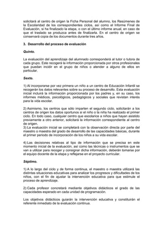 solicitará al centro de origen la Ficha Personal del alumno, los Resúmenes de
la Escolaridad de los correspondientes ciclos, así como el Informe Final de
Evaluación, si ha finalizado la etapa, o con el último informe anual, en caso de
que el traslado se produzca antes de finalizarla. En el centro de origen se
conservará copia de los documentos durante tres años.
3. Desarrollo del proceso de evaluación
Quinto.
La evaluación del aprendizaje del alumnado corresponderá al tutor o tutora de
cada grupo. Este recogerá la información proporcionada por otros profesionales
que puedan incidir en el grupo de niños o atender a alguno de ellos en
particular.
Sexto.
1) Al incorporarse por vez primera un niño a un centro de Educación Infantil se
recogerán los datos relevantes sobre su proceso de desarrollo. Esta evaluación
inicial incluirá la información proporcionada por los padres y, en su caso, los
informes médicos, psicológicos, pedagógicos y sociales que revistan interés
para la vida escolar.
2) Asimismo, los centros que sólo imparten el segundo ciclo, solicitarán a los
centros de origen los datos oportunos si el niño o la niña ha realizado el primer
ciclo. En todo caso, cualquier centro que escolarice a niños que hayan asistido
previamente a otro anterior, solicitará la información correspondiente al centro
de origen.
3) La evaluación inicial se completará con la observación directa por parte del
maestro o maestra del grado de desarrollo de las capacidades básicas, durante
el primer periodo de incorporación de los niños a su vida escolar.
4) Las decisiones relativas al tipo de información que se precisa en este
momento inicial de la evaluación, así como las técnicas o instrumentos que se
van a utilizar para recoger y consignar dicha información, deberán tomarse por
el equipo docente de la etapa y reflejarse en el proyecto curricular.
Séptimo.
1) A lo largo del ciclo y de forma continua, el maestro o maestra utilizará las
distintas situaciones educativas para analizar los progresos y dificultades de los
niños, con el fin de ajustar la intervención educativa para que estimule el
proceso de aprendizaje.
2) Cada profesor concretará mediante objetivos didácticos el grado de las
capacidades esperado en cada unidad de programación.
Los objetivos didácticos guiarán la intervención educativa y constituirán el
referente inmediato de la evaluación continua.
 