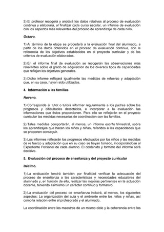 3) El profesor recogerá y anotará los datos relativos al proceso de evaluación
continua y elaborará, al finalizar cada curso escolar, un informe de evaluación
con los aspectos más relevantes del proceso de aprendizaje de cada niño.
Octavo.
1) Al término de la etapa se procederá a la evaluación final del alumnado, a
partir de los datos obtenidos en el proceso de evaluación continua, con la
referencia de los objetivos establecidos en el proyecto curricular y de los
criterios de evaluación elaborados.
2) En el informe final de evaluación se recogerán las observaciones más
relevantes sobre el grado de adquisición de los diversos tipos de capacidades
que reflejan los objetivos generales.
3) Dicho informe reflejará igualmente las medidas de refuerzo y adaptación
que, en su caso, hayan sido utilizadas.
4. Información a las familias
Noveno.
1) Corresponde al tutor o tutora informar regularmente a los padres sobre los
progresos y dificultades detectados, e incorporar a la evaluación las
informaciones que éstos proporcionen. Para ello se reflejarán en el proyecto
curricular las medidas necesarias de coordinación con las familias.
2) Tales medidas comportarán, al menos, un informe escrito trimestral, sobre
los aprendizajes que hacen los niños y niñas, referidos a las capacidades que
se proponen conseguir.
3) Los informes reflejarán los progresos efectuados por los niños y las medidas
de re fuerzo y adaptación que en su caso se hayan tomado, incorporándose al
Expediente Personal de cada alumno. El contenido y formato del informe será
decisivo.
5. Evaluación del proceso de enseñanza y del proyecto curricular
Décimo.
1) La evaluación tendrá también por finalidad verificar la adecuación del
proceso de enseñanza a las características y necesidades educativas del
alumnado y, en función de ello, realizar las mejoras pertinentes en la actuación
docente, teniendo asimismo un carácter continuo y formativo.
2) La evaluación del proceso de enseñanza incluirá, al menos, los siguientes
aspectos: La organización del aula y el ambiente entre los niños y niñas, así
como la relación entre el profesorado y el alumnado.
La coordinación entre los maestros de un mismo ciclo y la coherencia entre los
 