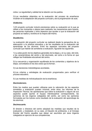 ciclos. La regularidad y calidad de la relación con los padres.
3) Los resultados obtenidos en la evaluación del proceso de enseñanza
incidirán en la adaptación del proyecto curricular y de la programación de aula.
Undécimo.
1) El proyecto curricular incluirá precisiones sobre su evaluación en lo que se
refiere a los momentos o plazos para realizarla, los mecanismos para hacerlo,
las personas implicadas y otros aspectos que ayuden a que la evaluación del
proyecto se realice y revierta en la mejora del mismo.
Duodécimo.
La evaluación del proyecto curricular se realizará desde la perspectiva de su
adecuación a la práctica educativa y de los resultados de la evaluación del
aprendizaje de los alumnos. Entre los aspectos concretos del proyecto
curricular que habrán de someterse a evaluación, figurarán los siguientes:
1) La adecuación de los objetivos generales de la etapa y, en su caso, del ciclo,
a las características del centro y del alumnado, así como a la forma en que
reflejan las finalidades educativas del centro.
2) La secuencia y organización equilibrada de los contenidos y objetivos de la
etapa, concretados en los dos ciclos que la forman.
3) Las decisiones metodológicas acordadas.
4) Los criterios y estrategias de evaluación programados para verificar el
proceso educativo.
5) Las medidas de individualización de la enseñanza.
Decimotercero.
Entre los medios que pueden utilizarse para la valoración de los aspectos
sometidos a evaluación pueden incluirse, entre otros, los informes de la
Inspección Técnica, las aportaciones que sobre la evaluación o alguno de sus
aspectos puede aportar el Equipo interdisciplinar correspondiente, las
opiniones de los órganos colegiados del centro, así como las opiniones
formuladas por los tutores como resultado de la evaluación del aprendizaje de
los alumnos.
Decimocuarto.
El director o directora del centro adoptará las medidas que resulten de la
evaluación, y trasladará, en su caso, al Claustro de profesores, o al Consejo
Escolar del Centro aquellos que deban ser asumidos por esos órganos
colegiados en ejercicio de sus competencias.
 