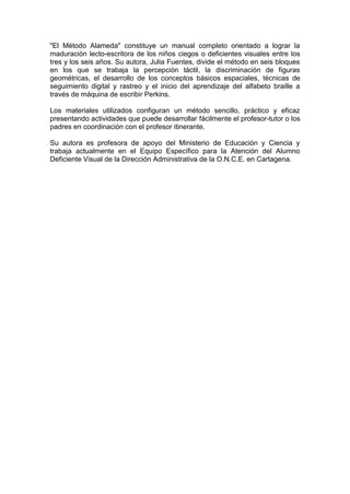"El Método Alameda" constituye un manual completo orientado a lograr la
maduración lecto-escritora de los niños ciegos o deficientes visuales entre los
tres y los seis años. Su autora, Julia Fuentes, divide el método en seis bloques
en los que se trabaja la percepción táctil, la discriminación de figuras
geométricas, el desarrollo de los conceptos básicos espaciales, técnicas de
seguimiento digital y rastreo y el inicio del aprendizaje del alfabeto braille a
través de máquina de escribir Perkins.
Los materiales utilizados configuran un método sencillo, práctico y eficaz
presentando actividades que puede desarrollar fácilmente el profesor-tutor o los
padres en coordinación con el profesor itinerante.
Su autora es profesora de apoyo del Ministerio de Educación y Ciencia y
trabaja actualmente en el Equipo Específico para la Atención del Alumno
Deficiente Visual de la Dirección Administrativa de la O.N.C.E. en Cartagena.
 