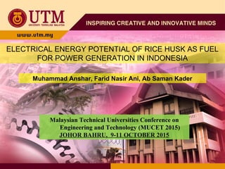 ELECTRICAL ENERGY POTENTIAL OF RICE HUSK AS FUEL
FOR POWER GENERATION IN INDONESIA
Muhammad Anshar, Farid Nasir Ani, Ab Saman Kader
Malaysian Technical Universities Conference on
Engineering and Technology (MUCET 2015)
JOHOR BAHRU, 9-11 OCTOBER 2015
 