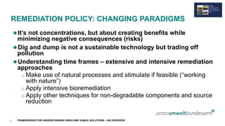 FRAMEWORKS FOR UNDERSTANDING RISKS AND VIABLE SOLUTIONS – AN OVERVIEW
REMEDIATION POLICY: CHANGING PARADIGMS
It’s not concentrations, but about creating benefits while
minimizing negative consequences (risks)
Dig and dump is not a sustainable technology but trading off
pollution
Understanding time frames – extensive and intensive remediation
approaches
o Make use of natural processes and stimulate if feasible (“working
with nature”)
o Apply intensive bioremediation
o Apply other techniques for non-degradable components and source
reduction
17
 