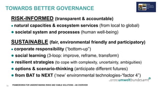 FRAMEWORKS FOR UNDERSTANDING RISKS AND VIABLE SOLUTIONS – AN OVERVIEW
TOWARDS BETTER GOVERNANCE
RISK-INFORMED (transparent & accountable)
 natural capacities & ecosystem services (from local to global)
 societal system and processes (human well-being)
SUSTAINABLE (fair, environmental friendly and participatory)
 corporate responsibility (“bottom-up”)
 social learning (3-loop: improve, reframe, transform)
 resilient strategies (to cope with complexity, uncertainty, ambiguities)
 options & scenario-thinking (anticipate different futures)
 from BAT to NEXT (‘new’ environmental technologies-“factor 4”)
18
 
