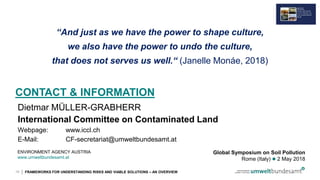 | FRAMEWORKS FOR UNDERSTANDING RISKS AND VIABLE SOLUTIONS – AN OVERVIEW
CONTACT & INFORMATION
Dietmar MÜLLER-GRABHERR
International Committee on Contaminated Land
Webpage: www.iccl.ch
E-Mail: CF-secretariat@umweltbundesamt.at
19
ENVIRONMENT AGENCY AUSTRIA
www.umweltbundesamt.at
Global Symposium on Soil Pollution
Rome (Italy)  2 May 2018
“And just as we have the power to shape culture,
we also have the power to undo the culture,
that does not serves us well.“ (Janelle Monáe, 2018)
 