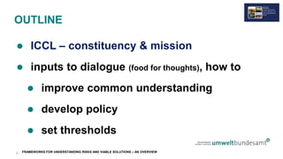 FRAMEWORKS FOR UNDERSTANDING RISKS AND VIABLE SOLUTIONS – AN OVERVIEW
OUTLINE
 ICCL – constituency & mission
 inputs to dialogue (food for thoughts), how to
 improve common understanding
 develop policy
 set thresholds
3
 