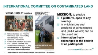 FRAMEWORKS FOR UNDERSTANDING RISKS AND VIABLE SOLUTIONS – AN OVERVIEW
INTERNATIONAL COMMITTEE ON CONTAMINATED LAND
© Environment Agency Austria
 Nelson Mandela and Frederik
Wilhem de Klerk honoured by
Nobel Price for Peace
 Windows 3.1 released
 Clinton took over from Bush sen.
 EU: Common Market & new
accession countries (SE, FI, AT)
 Global network of regulators
and policy advisors founded
© Environment Agency Austria
MISSION: to provide
 a platform, open to any
country,
 in which issues and
problems of contaminated
land (soil & waters) can be
discussed and
 information freely
exchanged to the benefit
of all participants
VIENNA (1993): 1st meeting
WASHINGTON , USA (2011)
DURBAN, ZA (2013)
MELBOURNE, AU (2015)
COPENHAGEN , DK
(2017)
4
 