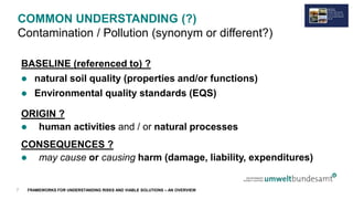 FRAMEWORKS FOR UNDERSTANDING RISKS AND VIABLE SOLUTIONS – AN OVERVIEW
COMMON UNDERSTANDING (?)
Contamination / Pollution (synonym or different?)
BASELINE (referenced to) ?
 natural soil quality (properties and/or functions)
 Environmental quality standards (EQS)
ORIGIN ?
 human activities and / or natural processes
CONSEQUENCES ?
 may cause or causing harm (damage, liability, expenditures)
7
 
