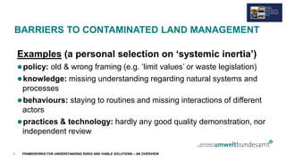 FRAMEWORKS FOR UNDERSTANDING RISKS AND VIABLE SOLUTIONS – AN OVERVIEW
BARRIERS TO CONTAMINATED LAND MANAGEMENT
Examples (a personal selection on ‘systemic inertia’)
policy: old & wrong framing (e.g. ‘limit values’ or waste legislation)
knowledge: missing understanding regarding natural systems and
processes
behaviours: staying to routines and missing interactions of different
actors
practices & technology: hardly any good quality demonstration, nor
independent review
8
 