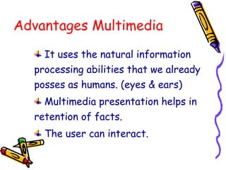 Advantages Multimedia
It uses the natural information
processing abilities that we already
posses as humans. (eyes & ears)
Multimedia presentation helps in
retention of facts.
The user can interact.
 