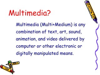 Multimedia?
Multimedia (Multi+Medium) is any
combination of text, art, sound,
animation, and video delivered by
computer or other electronic or
digitally manipulated means.
 
