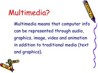 Multimedia?
Multimedia means that computer info
can be represented through audio,
graphics, image, video and animation
in addition to traditional media (text
and graphics).
 