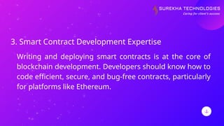 3. Smart Contract Development Expertise
Writing and deploying smart contracts is at the core of
blockchain development. Developers should know how to
code efficient, secure, and bug-free contracts, particularly
for platforms like Ethereum.
 