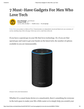 7/24/2018 7 Must-Have Gadgets For Men Who Love Tech
https://www.forbes.com/sites/forbes-finds/2018/07/20/7-must-have-gadgets-for-men-who-love-tech/#605c174f39a1 1/6
Jul 20, 2018, 05:38am • 79,698 views • #CuttingEdge
Forbes Finds covers products we think you’ll love. Featured products are independently selected and linked to for your convenience. If
you buy something using a link on this page, Forbes may receive a small share of that sale.
7 Must-Have Gadgets For Men Who
Love Tech
Don Reisinger Contributor
Forbes Finds i
If you have a special guy in your life that loves technology. Or, if you are that
special guy and want to get your hands on the latest tech, the number of options
available to you are immeasurable.
Whether it’s a smart home device or a smartwatch, there’s something for everyone
in the tech space to make your life a little easier or to simply help you scratch your
Amazon Echo (2nd Generation)
 