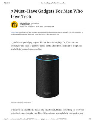 7/29/2018 7 Must-Have Gadgets For Men Who Love Tech
https://www.forbes.com/sites/forbes-finds/2018/07/20/7-must-have-gadgets-for-men-who-love-tech/#1f800b7039a1 1/6
Jul 20, 2018, 05:38am • 81,118 views • #CuttingEdge
Forbes Finds covers products we think you’ll love. Featured products are independently selected and linked to for your convenience. If
you buy something using a link on this page, Forbes may receive a small share of that sale.
7 Must-Have Gadgets For Men Who
Love Tech
Don Reisinger Contributor
Forbes Finds i
If you have a special guy in your life that loves technology. Or, if you are that
special guy and want to get your hands on the latest tech, the number of options
available to you are immeasurable.
Whether it’s a smart home device or a smartwatch, there’s something for everyone
in the tech space to make your life a little easier or to simply help you scratch your
Amazon Echo (2nd Generation)
 
