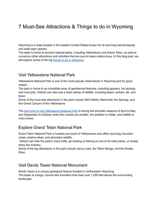 7 Must-See Attractions & Things to do in Wyoming
Wyoming is a state located in the western United States known for its stunning natural beauty
and wide open spaces.
The state is home to several national parks, including Yellowstone and Grand Teton, as well as
numerous other attractions and activities that are sure to keep visitors busy. In this blog post, we
will explore some of the top things to do in Wyoming.
Visit Yellowstone National Park
Yellowstone National Park is one of the most popular destinations in Wyoming and for good
reason.
The park is home to an incredible array of geothermal features, including geysers, hot springs,
and mud pots. Visitors can also see a wide variety of wildlife, including bears, wolves, elk, and
bison.
Some of the must-see attractions in the park include Old Faithful, Mammoth Hot Springs, and
the Grand Canyon of the Yellowstone.
The best time to visit Yellowstone National Park is during the shoulder seasons of April to May
and September to October when the crowds are smaller, the weather is milder, and wildlife is
more active.
Explore Grand Teton National Park
Grand Teton National Park is located just south of Yellowstone and offers stunning mountain
vistas, pristine lakes, and abundant wildlife.
Visitors can hike the park's many trails, go boating or fishing on one of its many lakes, or simply
enjoy the scenery.
Some of the top attractions in the park include Jenny Lake, the Teton Range, and the Snake
River.
Visit Devils Tower National Monument
Devils Tower is a unique geological feature located in northeastern Wyoming.
The tower is a large, column-like formation that rises over 1,200 feet above the surrounding
landscape.
 