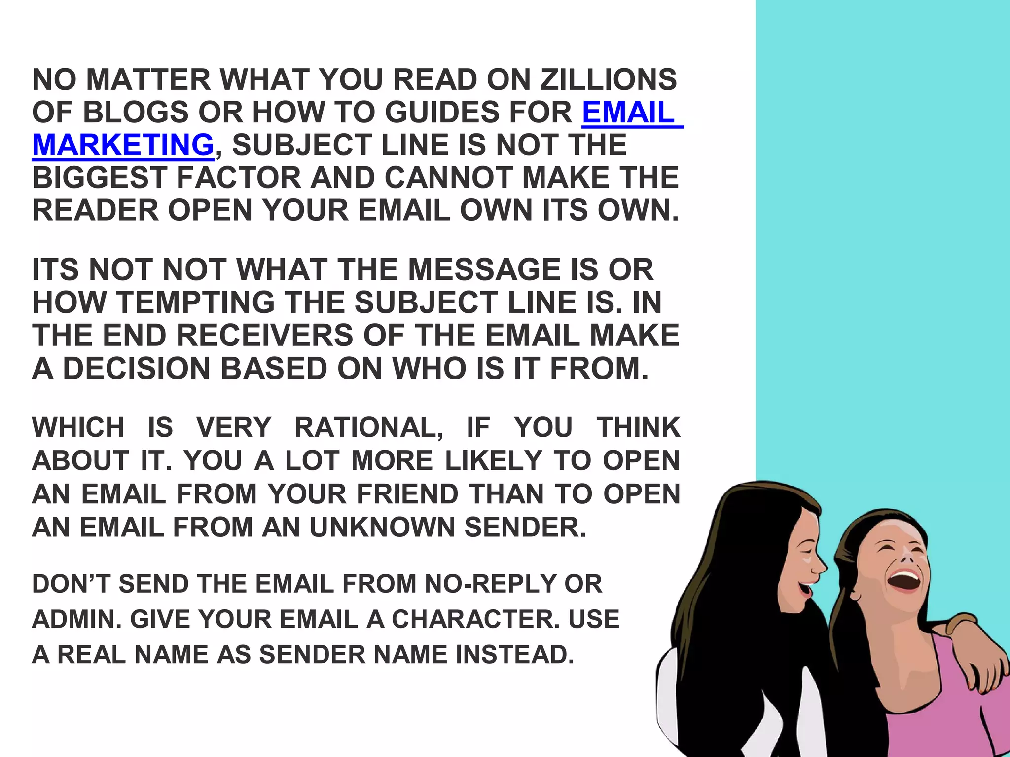 NO MATTER WHAT YOU READ ON ZILLIONS
OF BLOGS OR HOW TO GUIDES FOR EMAIL
MARKETING, SUBJECT LINE IS NOT THE
BIGGEST FACTOR AND CANNOT MAKE THE
READER OPEN YOUR EMAIL OWN ITS OWN.
ITS NOT NOT WHAT THE MESSAGE IS OR
HOW TEMPTING THE SUBJECT LINE IS. IN
THE END RECEIVERS OF THE EMAIL MAKE
A DECISION BASED ON WHO IS IT FROM.
WHICH IS VERY RATIONAL, IF YOU THINK
ABOUT IT. YOU A LOT MORE LIKELY TO OPEN
AN EMAIL FROM YOUR FRIEND THAN TO OPEN
AN EMAIL FROM AN UNKNOWN SENDER.
DON’T SEND THE EMAIL FROM NO-REPLY OR
ADMIN. GIVE YOUR EMAIL A CHARACTER. USE
A REAL NAME AS SENDER NAME INSTEAD.
 