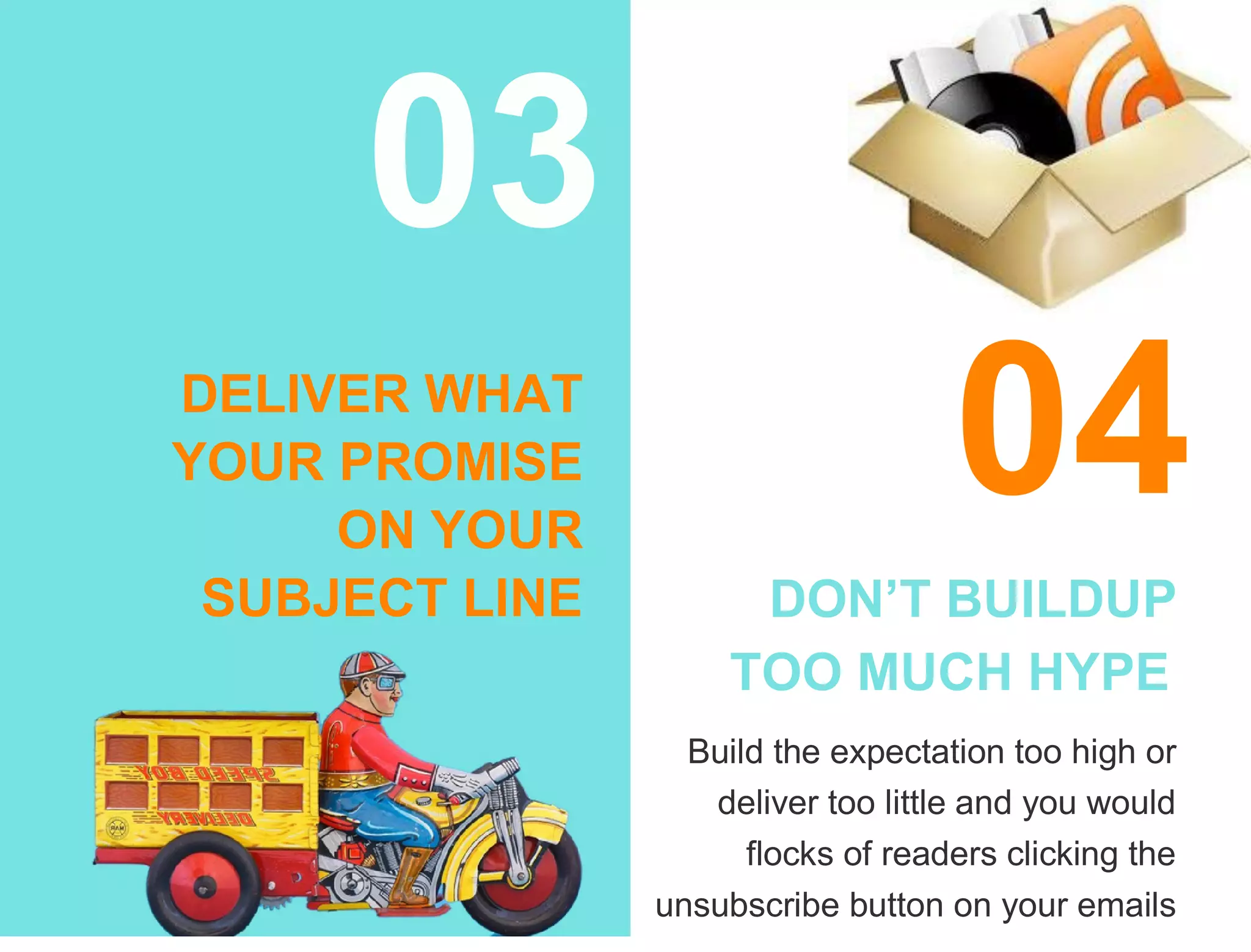 03
DELIVER WHAT
YOUR PROMISE
ON YOUR
SUBJECT LINE
04
DON’T BUILDUP
TOO MUCH HYPE
Build the expectation too high or
deliver too little and you would
flocks of readers clicking the
unsubscribe button on your emails
 
