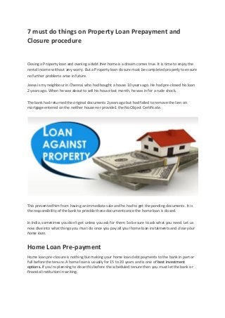 7 must do things on Property Loan Prepayment and
Closure procedure
Closing a Property loan and owning a debt free home is a dream comes true. It is time to enjoy the
rental income without any worry. But a Property loan closure must be completed properly to ensure
no further problems arise in future.
Jeeva is my neighbour in Chennai who had bought a house 10 years ago. He had pre-closed his loan
2 years ago. When he was about to sell his house last month, he was in for a rude shock.
The bank had returned the original documents 2years ago but had failed to remove the lien on
mortgage entered on the neither house nor provide1 the No Object Certificate.
This prevented him from having an immediate sale and he had to get the pending documents. It is
the responsibility of the bank to provide these documents once the home loan is closed.
In India, sometimes you don’t get unless you ask for them. So be sure to ask what you need. Let us
now dive into what things you must do once you pay all your home loan instalments and close your
home loan.
Home Loan Pre-payment
Home loan pre-closure is nothing but making your home loan debt payments to the bank in part or
full before the tenure. A home loan is usually for 15 to 20 years and is one of best investment
options. If you’re planning to close this before the scheduled tenure then you must let the bank or
financial institution in writing.
 