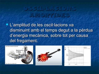 OSCIL·LACIONS
AMORTIDES


L’amplitud de les oscil·lacions va
disminuint amb el temps degut a la pèrdua
d’energia mecànica, sobre tot per causa
del fregament.

 