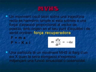 MVHS




Un moviment oscil·latori sobre una trajectòria
recta és harmònic simple si està sotmés a una
força d’atracció proporcional al vector de
posició, amb origen en el seu punt d’equilibri i de
sentit contrari: força recuperadora .
F = m a
F = - K x i
Una partícula té un moviment MHS al llarg d’un
eix X quan la seva elongació s’expressa
mitjançant una funció sinusoïdal o cosenoïdal.

 