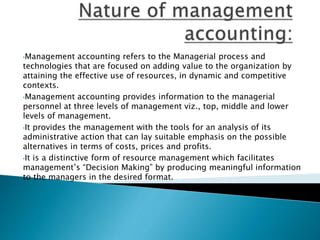 •Management accounting refers to the Managerial process and 
technologies that are focused on adding value to the organization by 
attaining the effective use of resources, in dynamic and competitive 
contexts. 
•Management accounting provides information to the managerial 
personnel at three levels of management viz., top, middle and lower 
levels of management. 
•It provides the management with the tools for an analysis of its 
administrative action that can lay suitable emphasis on the possible 
alternatives in terms of costs, prices and profits. 
•It is a distinctive form of resource management which facilitates 
management’s “Decision Making” by producing meaningful information 
to the managers in the desired format. 
 
