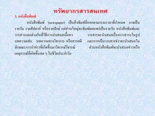 3. หนังสือพิมพ์
หนังสือพิมพ์ (newspaper) เป็นสิ่งพิมพ์ที่ออกตามระยะเวลาที่กาหนด อาจเป็น
รายวัน รายสัปดาห์ หรือรายปักษ์ แต่ส่วนใหญ่จะพิมพ์เผยแพร่เป็นรายวัน หนังสือพิมพ์และ
วารสารแตกต่างกันที่วิธีการนาเสนอเนื้อหา วารสารจะนาเสนอเรื่องราวสาระในรูป
บทความเช่น บทความทางวิชาการ หรือสารคดี และหากเป็นวารสารข่าวจะนาเสนอใน
ลักษณะการนาข่าวที่เกิดขึ้นมาวิพากษ์วิจารณ์ ส่วนหนังสือพิมพ์จะนาเสนอข่าวหรือ
เหตุการณ์ที่เกิดขึ้นสด ๆ ในชีวิตประจาวัน
 