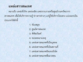 แหล่งสารสนเทศ
หมายถึง แหล่งที่เกิด แหล่งผลิต แหล่งรวบรวมหรือศูนย์รวมทรัพยากร
สารสนเทศ เพื่อให้บริการความรู้ ข่าวสารต่างๆ แก่ผู้ใช้บริการโดยตรง แบ่งออกเป็น
ประเภทได้ดังนี้
1. ห้องสมุด
2. ศูนย์สารสนเทศ
3. พิพิธภัณฑ์
4. หอจดหมายเหตุ
5. แหล่งสารสนเทศที่เป็นบุคคล
6. แหล่งสารสนเทศที่เป็นสถานที่
7. แหล่งสารสนเทศอินเทอร์เน็ต
8. แหล่งสารสนเทศสื่อมวลชน
 