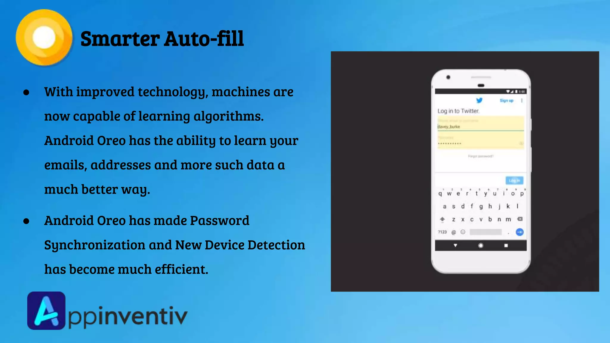 Smarter Auto-fill
● With improved technology, machines are
now capable of learning algorithms.
Android Oreo has the ability to learn your
emails, addresses and more such data a
much better way.
● Android Oreo has made Password
Synchronization and New Device Detection
has become much efficient.
 