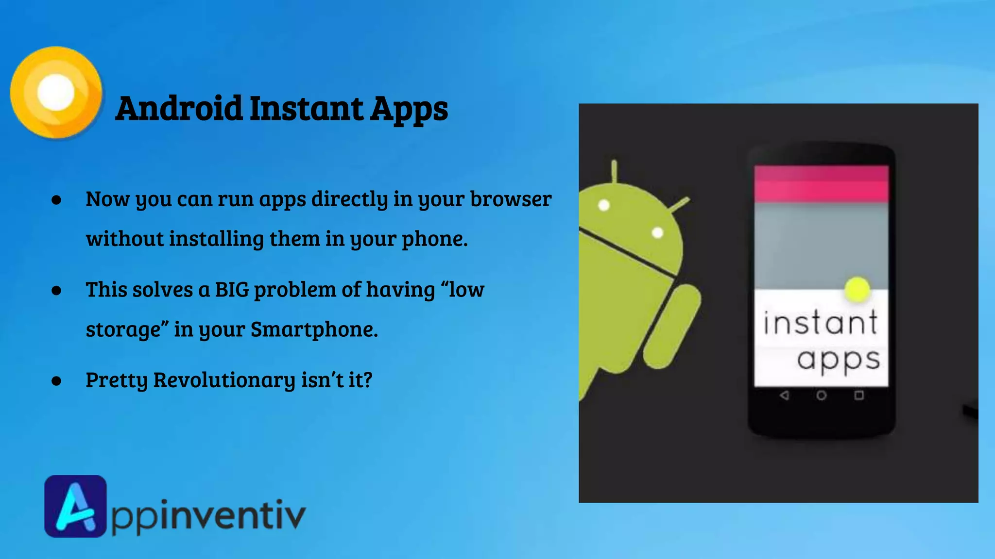 Android Instant Apps
● Now you can run apps directly in your browser
without installing them in your phone.
● This solves a BIG problem of having “low
storage” in your Smartphone.
● Pretty Revolutionary isn’t it?
 
