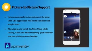 Picture-In-Picture Support
● Now you can perform two actions at the same
time. One application will become smaller and
stay in front.
● Allowing you to watch YouTube Video while
texting, Video call while reviewing your calendar
and everything you can imagine.
 