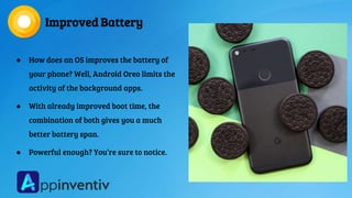 Improved Battery
● How does an OS improves the battery of
your phone? Well, Android Oreo limits the
activity of the background apps.
● With already improved boot time, the
combination of both gives you a much
better battery span.
● Powerful enough? You’re sure to notice.
 