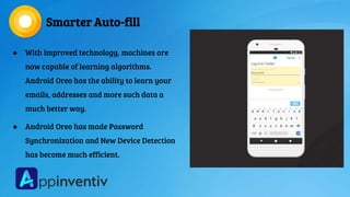 Smarter Auto-fill
● With improved technology, machines are
now capable of learning algorithms.
Android Oreo has the ability to learn your
emails, addresses and more such data a
much better way.
● Android Oreo has made Password
Synchronization and New Device Detection
has become much efficient.
 