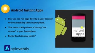 Android Instant Apps
● Now you can run apps directly in your browser
without installing them in your phone.
● This solves a BIG problem of having “low
storage” in your Smartphone.
● Pretty Revolutionary isn’t it?
 
